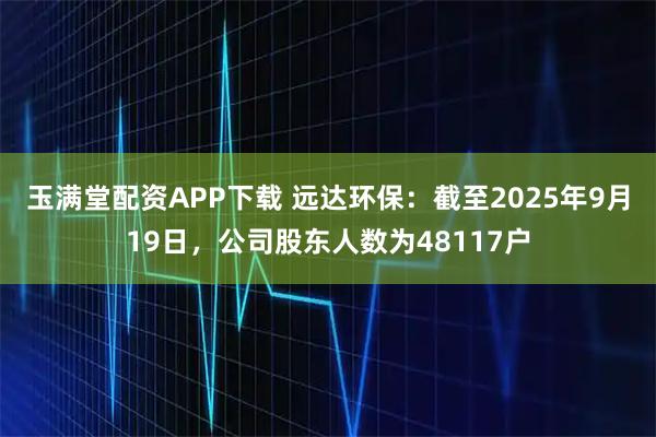玉满堂配资APP下载 远达环保：截至2025年9月19日，公司股东人数为48117户