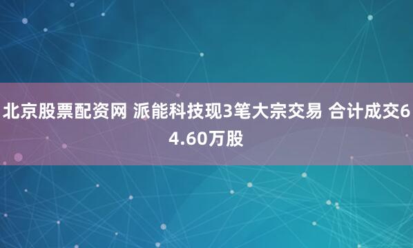 北京股票配资网 派能科技现3笔大宗交易 合计成交64.60万股