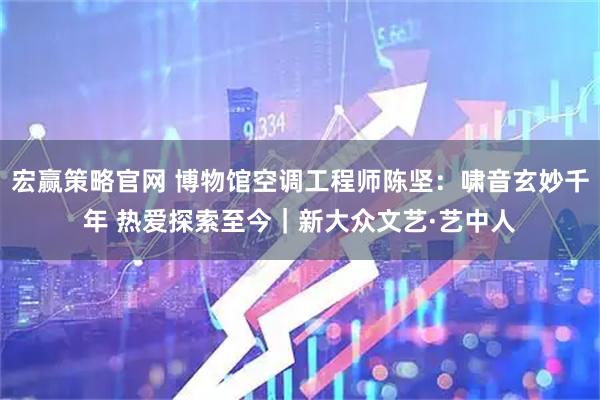 宏赢策略官网 博物馆空调工程师陈坚:啸音玄妙千年 热爱探索至今|新大众文艺·艺中人