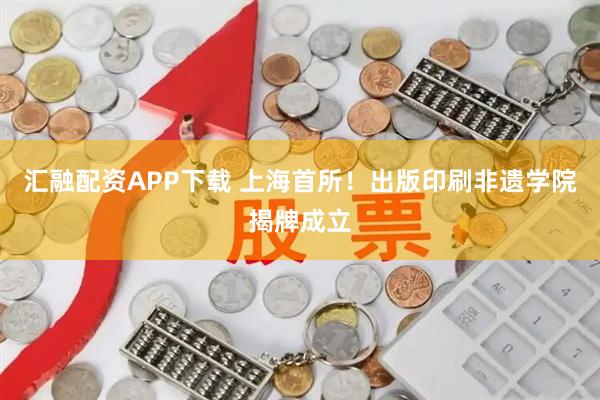 汇融配资APP下载 上海首所!出版印刷非遗学院揭牌成立