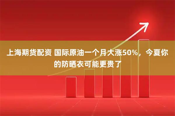 上海期货配资 国际原油一个月大涨50%，今夏你的防晒衣可能更贵了