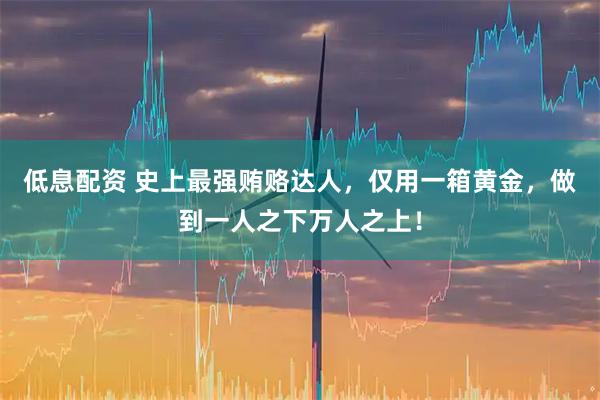 低息配资 史上最强贿赂达人,仅用一箱黄金,做到一人之下万人之上!