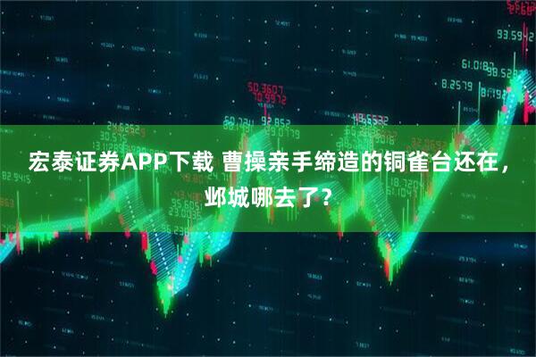 宏泰证券APP下载 曹操亲手缔造的铜雀台还在,邺城哪去了?