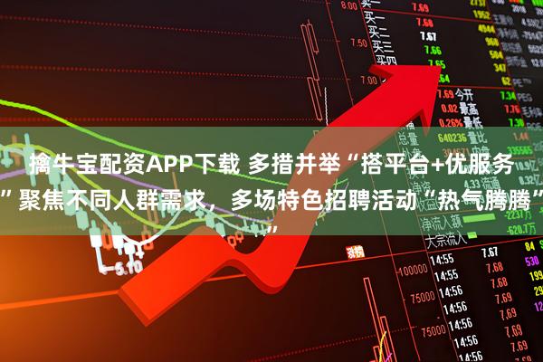 擒牛宝配资APP下载 多措并举“搭平台+优服务”聚焦不同人群需求，多场特色招聘活动“热气腾腾”