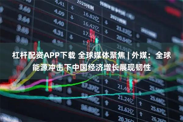 杠杆配资APP下载 全球媒体聚焦 | 外媒:全球能源冲击下中国经济增长展现韧性