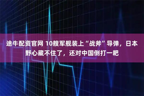 途牛配资官网 10艘军舰装上“战斧”导弹，日本野心藏不住了，还对中国倒打一耙