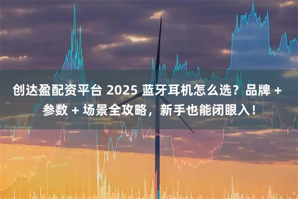 创达盈配资平台 2025 蓝牙耳机怎么选?品牌 + 参数 + 场景全攻略,新手也能闭眼入!