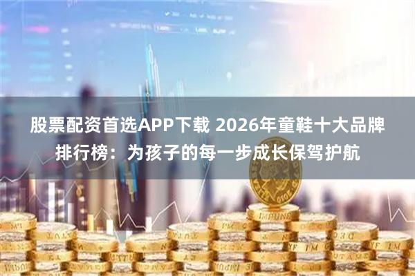 股票配资首选APP下载 2026年童鞋十大品牌排行榜：为孩子的每一步成长保驾护航
