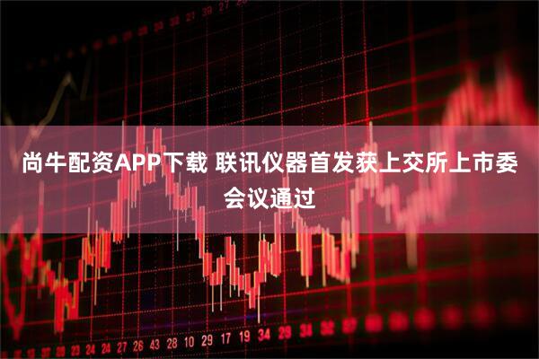 尚牛配资APP下载 联讯仪器首发获上交所上市委会议通过