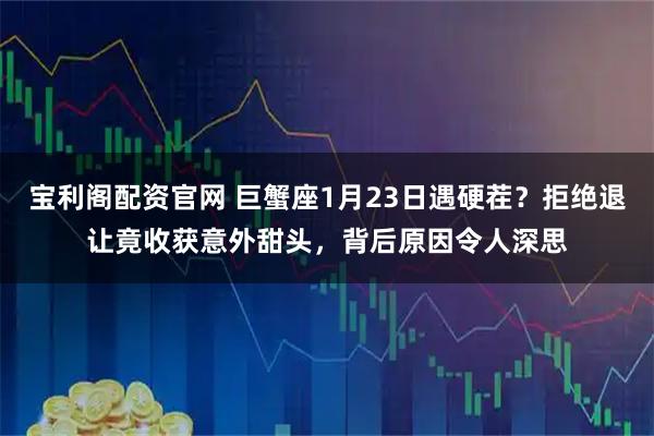 宝利阁配资官网 巨蟹座1月23日遇硬茬？拒绝退让竟收获意外甜头，背后原因令人深思