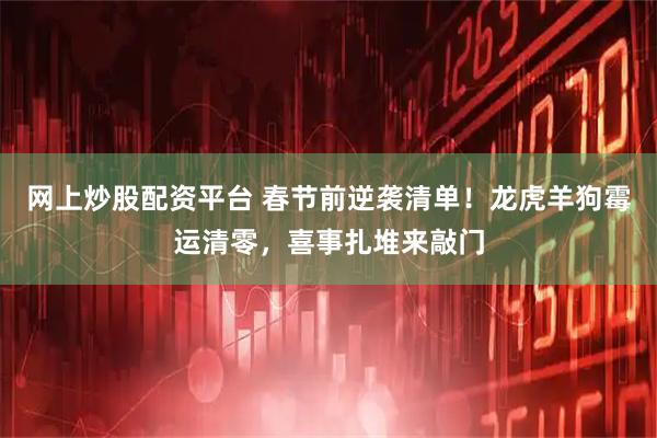 网上炒股配资平台 春节前逆袭清单！龙虎羊狗霉运清零，喜事扎堆来敲门