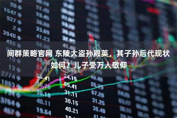 间群策略官网 东陵大盗孙殿英，其子孙后代现状如何？儿子受万人敬仰