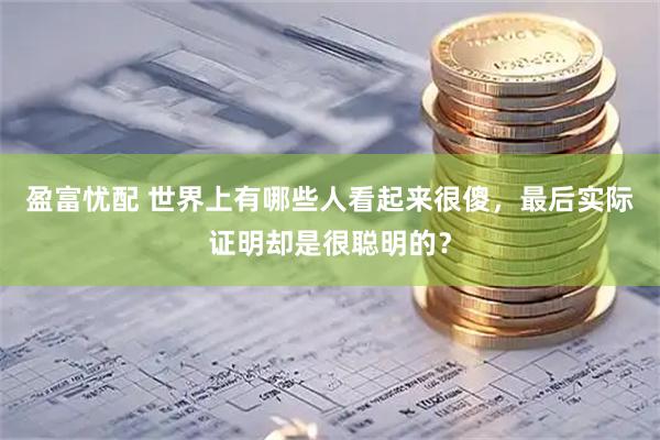 盈富忧配 世界上有哪些人看起来很傻，最后实际证明却是很聪明的？
