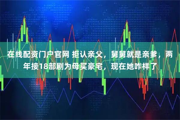 在线配资门户官网 拒认亲父，舅舅就是亲爹，两年接18部剧为母买豪宅，现在她咋样了