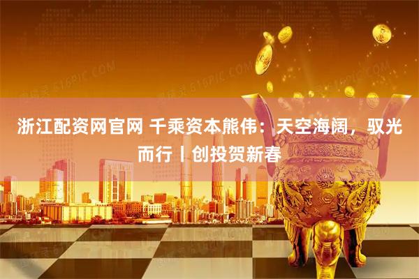 浙江配资网官网 千乘资本熊伟：天空海阔，驭光而行丨创投贺新春