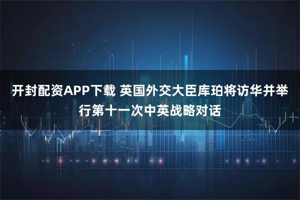 开封配资APP下载 英国外交大臣库珀将访华并举行第十一次中英战略对话