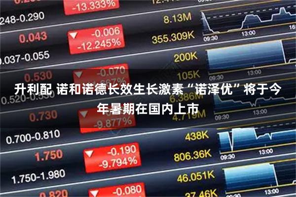 升利配 诺和诺德长效生长激素“诺泽优”将于今年暑期在国内上市
