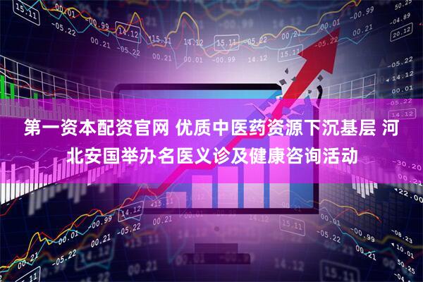 第一资本配资官网 优质中医药资源下沉基层 河北安国举办名医义诊及健康咨询活动