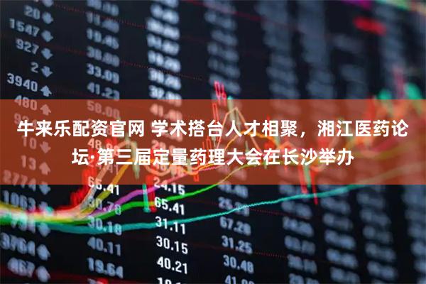 牛来乐配资官网 学术搭台人才相聚，湘江医药论坛·第三届定量药理大会在长沙举办