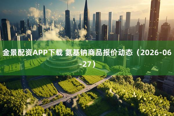 金景配资APP下载 氨基钠商品报价动态（2026-06-27）