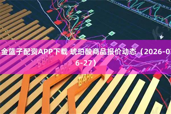金篮子配资APP下载 琥珀酸商品报价动态（2026-06-27）