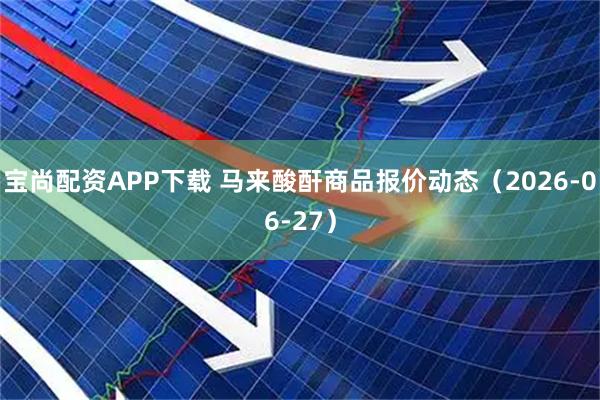宝尚配资APP下载 马来酸酐商品报价动态（2026-06-27）