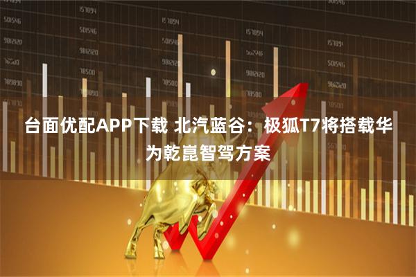 台面优配APP下载 北汽蓝谷：极狐T7将搭载华为乾崑智驾方案
