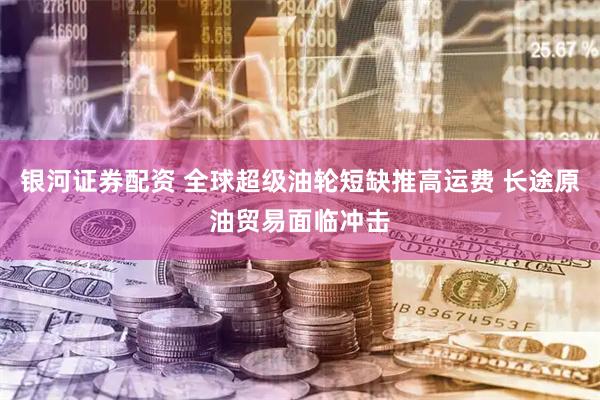 银河证券配资 全球超级油轮短缺推高运费 长途原油贸易面临冲击