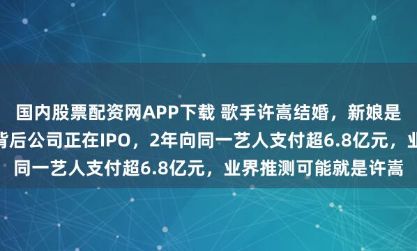 国内股票配资网APP下载 歌手许嵩结婚，新娘是“00”后主持人！其背后公司正在IPO，2年向同一艺人支付超6.8亿元，业界推测可能就是许嵩